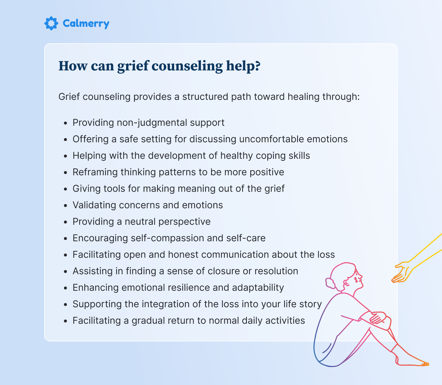 How can grief counseling help?  Grief counseling provides a structured path toward healing through:  Providing non-judgmental support Offering a safe setting for discussing uncomfortable emotions Helping with the development of healthy coping skills Reframing thinking patterns to be more positive Giving tools for making meaning out of the grief Validating concerns and emotions Providing a neutral perspective Encouraging self-compassion and self-care Facilitating open and honest communication about the loss Assisting in finding a sense of closure or resolution Enhancing emotional resilience and adaptability Supporting the integration of the loss into your life story Facilitating a gradual return to normal daily activities