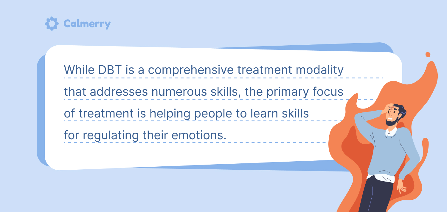 While DBT is a comprehensive treatment modality that addresses numerous skills, the primary focus of treatment is helping people to learn skills for regulating their emotions. 