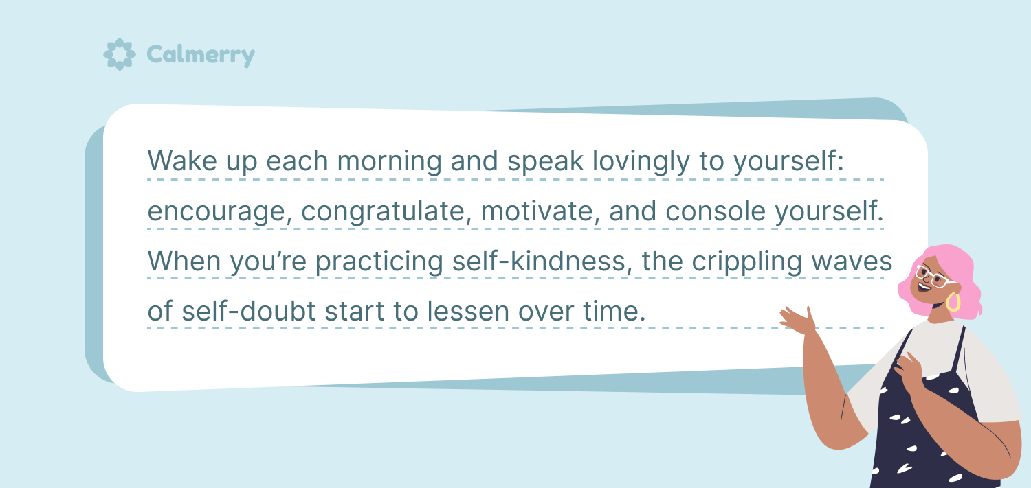  self-doubt quote: Wake up each morning and speak lovingly to yourself: encourage, congratulate, motivate, and console yourself. When you’re practicing self-kindness, the crippling waves of self-doubt start to lessen over time.