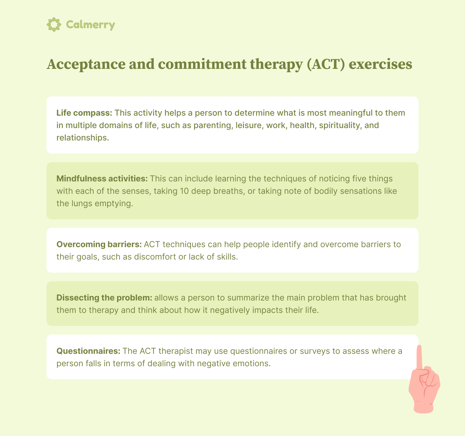 Acceptance-and-commitment-therapy-exercises Life compass: This activity helps a person to determine what is most meaningful to them in multiple domains of life, such as parenting, leisure, work, health, spirituality, and relationships. Mindfulness activities: This can include learning the techniques of noticing five things with each of the senses, taking 10 deep breaths, or taking note of bodily sensations like the lungs emptying. Overcoming barriers: ACT techniques can help people identify and overcome barriers to their goals, such as discomfort or lack of skills. Dissecting the problem: allows a person to summarize the main problem that has brought them to therapy and think about how it negatively impacts their life. Questionnaires: The ACT therapist may use questionnaires or surveys to assess where a person falls in terms of dealing with negative emotions.